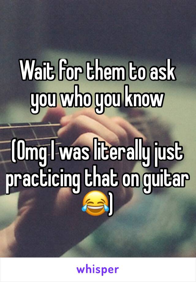 Wait for them to ask you who you know

(Omg I was literally just practicing that on guitar 😂)