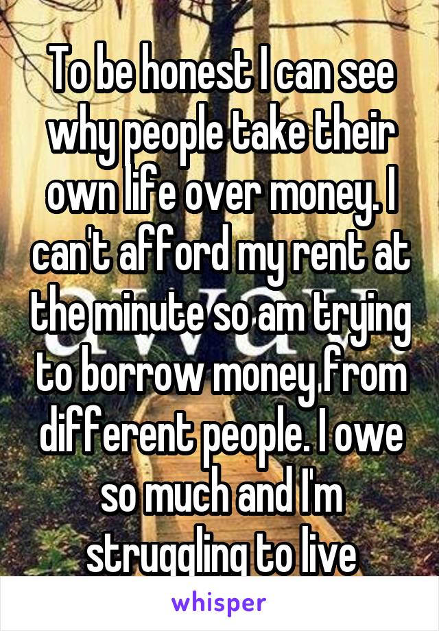 To be honest I can see why people take their own life over money. I can't afford my rent at the minute so am trying to borrow money from different people. I owe so much and I'm struggling to live