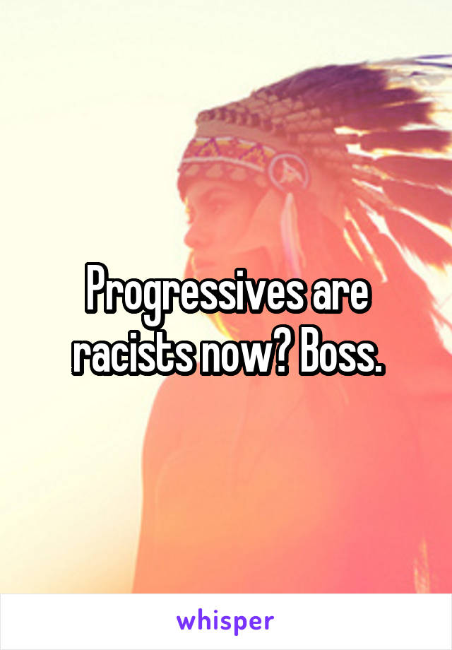 Progressives are racists now? Boss.