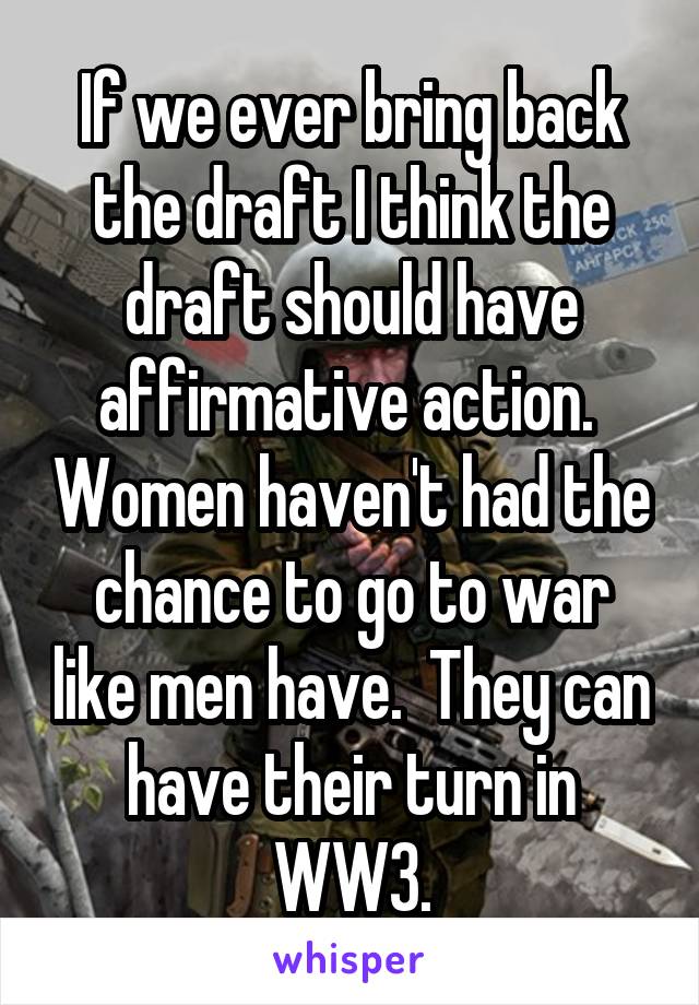 If we ever bring back the draft I think the draft should have affirmative action.  Women haven't had the chance to go to war like men have.  They can have their turn in WW3.