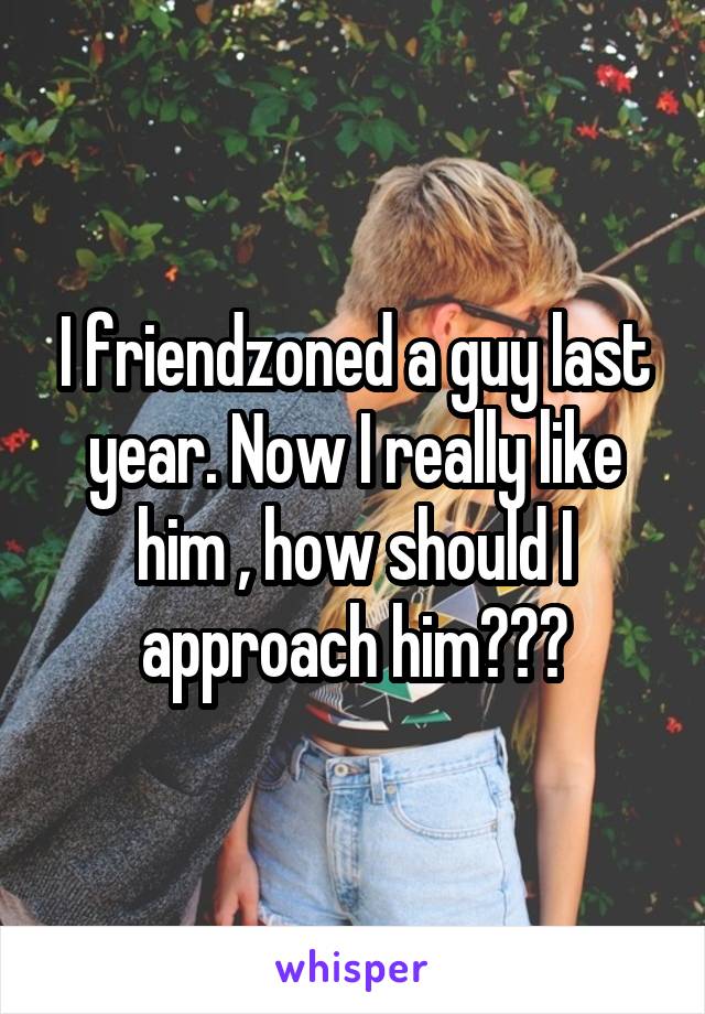 I friendzoned a guy last year. Now I really like him , how should I approach him???