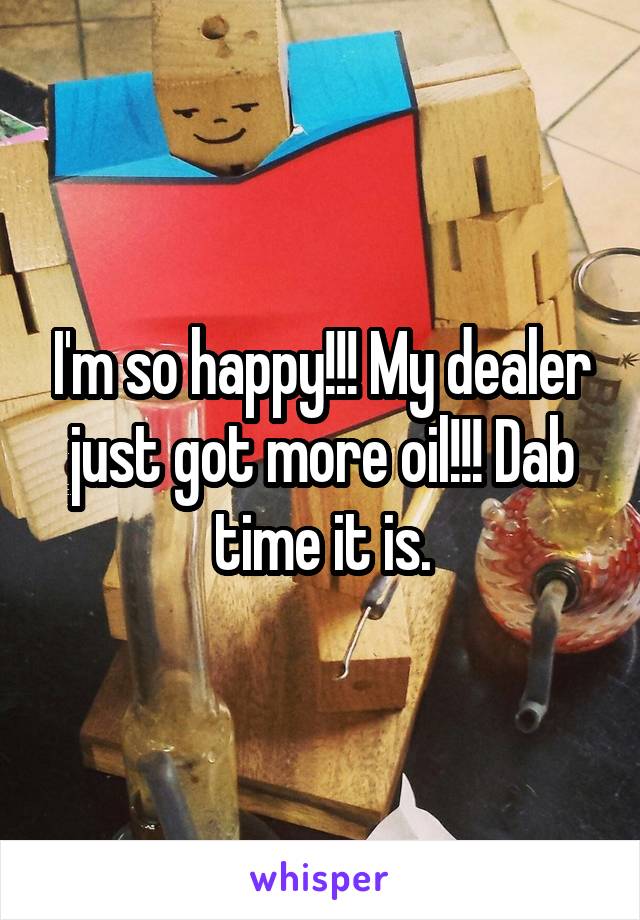 I'm so happy!!! My dealer just got more oil!!! Dab time it is.