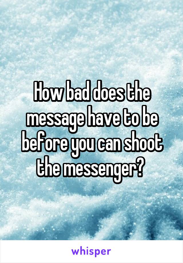 How bad does the message have to be before you can shoot the messenger? 