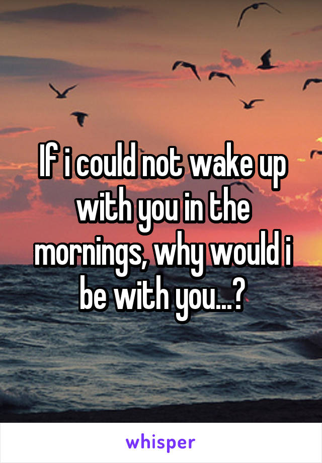 If i could not wake up with you in the mornings, why would i be with you...?