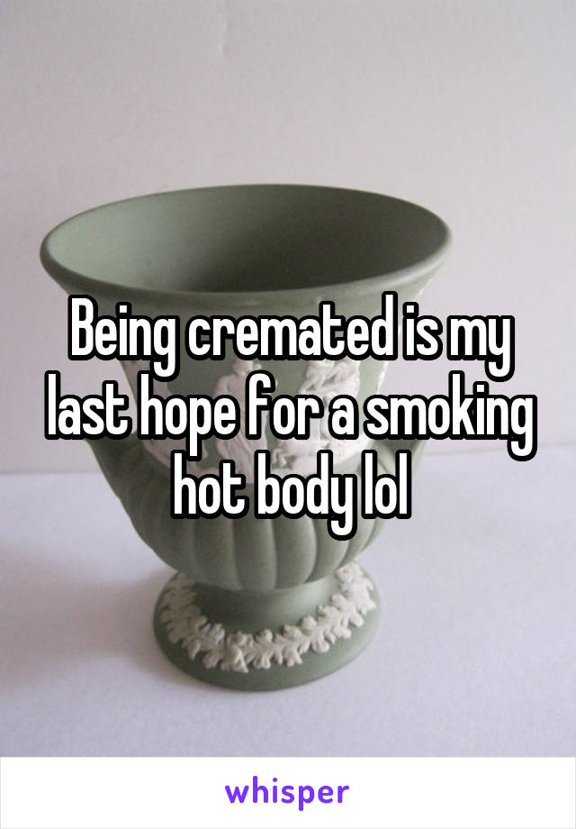 Being cremated is my last hope for a smoking hot body lol