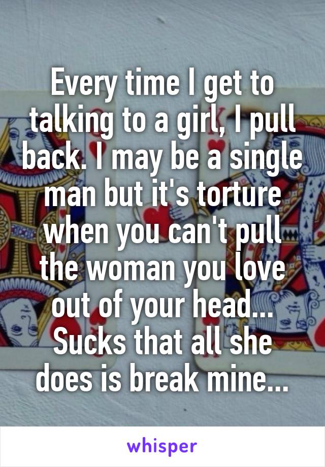 Every time I get to talking to a girl, I pull back. I may be a single man but it's torture when you can't pull the woman you love out of your head...
Sucks that all she does is break mine...