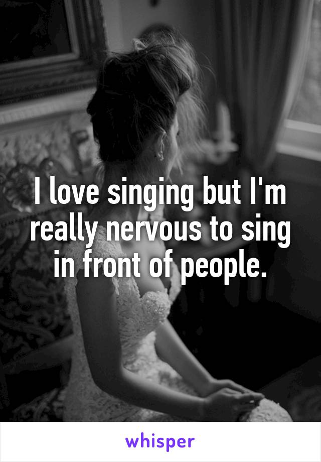 I love singing but I'm really nervous to sing in front of people.
