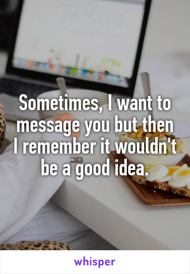 Sometimes, I want to message you but then I remember it wouldn't be a good idea.