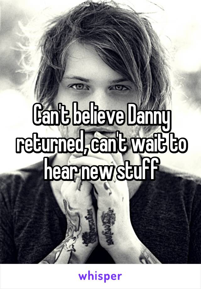 Can't believe Danny returned, can't wait to hear new stuff