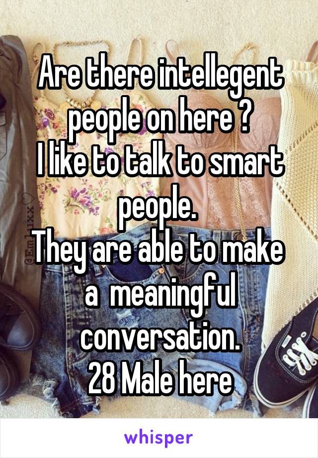 Are there intellegent people on here ?
I like to talk to smart people. 
They are able to make  a  meaningful conversation.
28 Male here