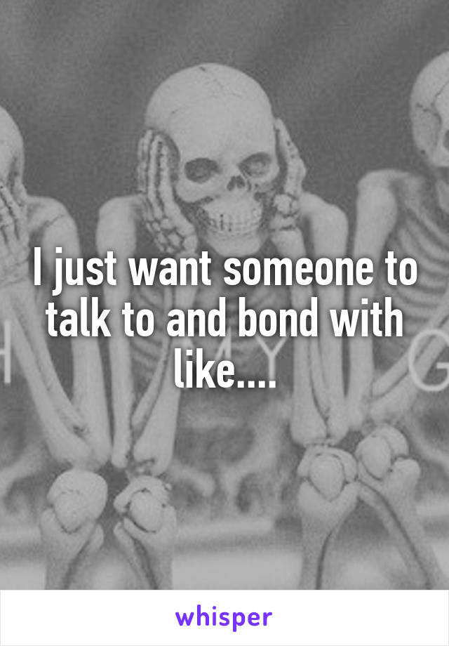 I just want someone to talk to and bond with like....