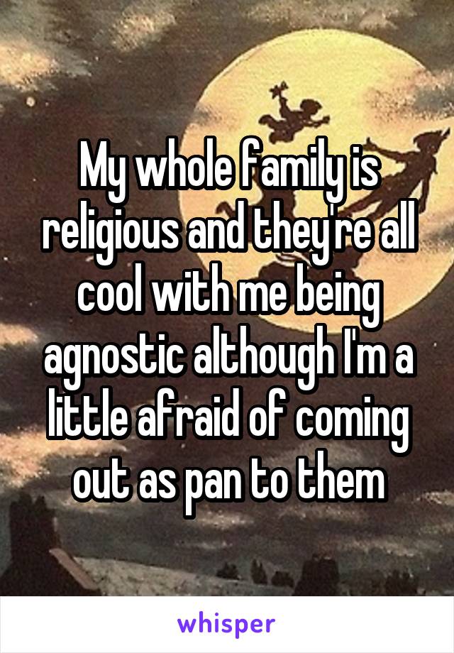 My whole family is religious and they're all cool with me being agnostic although I'm a little afraid of coming out as pan to them