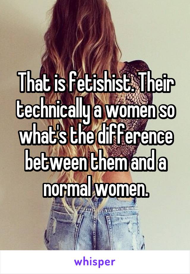 That is fetishist. Their technically a women so what's the difference between them and a normal women.