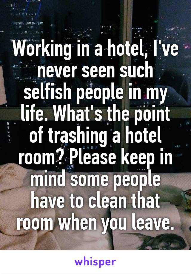 Working in a hotel, I've never seen such selfish people in my life. What's the point of trashing a hotel room? Please keep in mind some people have to clean that room when you leave.