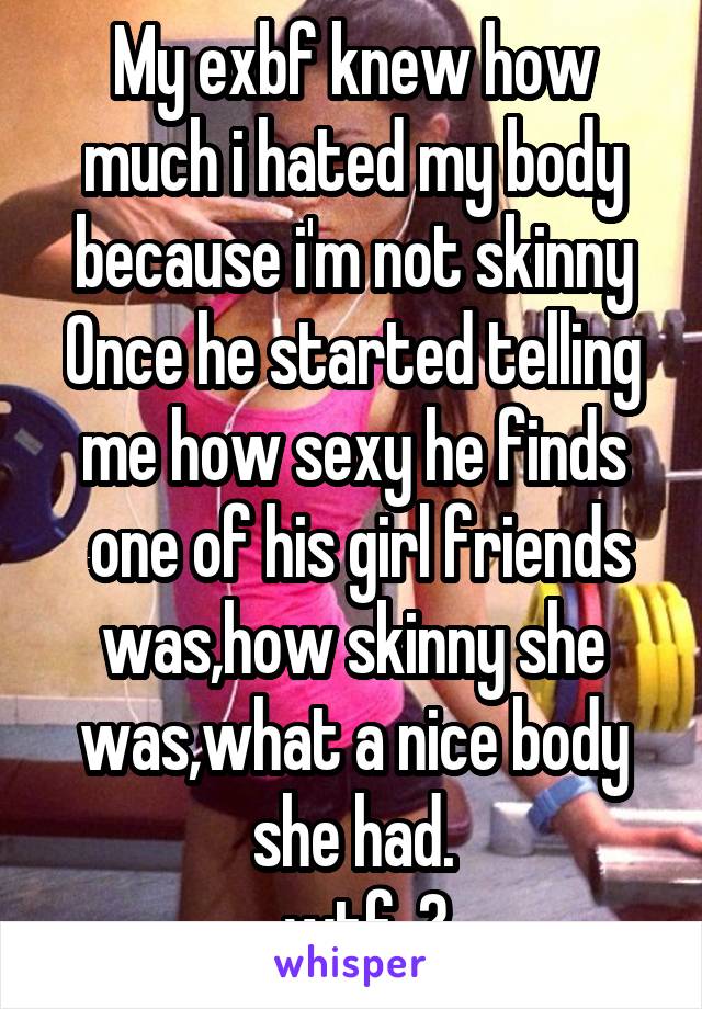 My exbf knew how much i hated my body because i'm not skinny
Once he started telling me how sexy he finds
 one of his girl friends was,how skinny she was,what a nice body she had.
..wtf..?