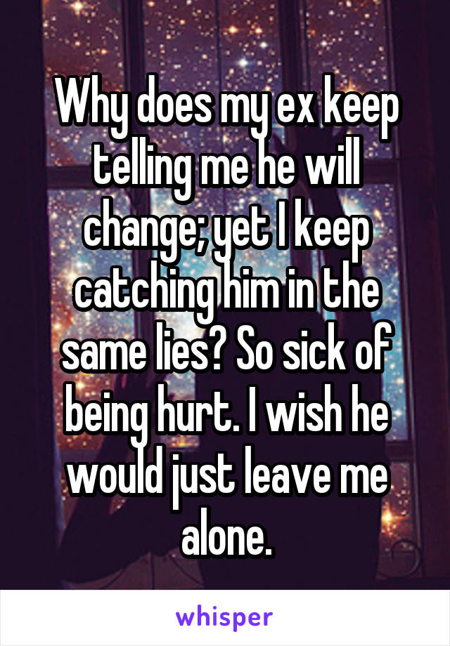 Why does my ex keep telling me he will change; yet I keep catching him in the same lies? So sick of being hurt. I wish he would just leave me alone.