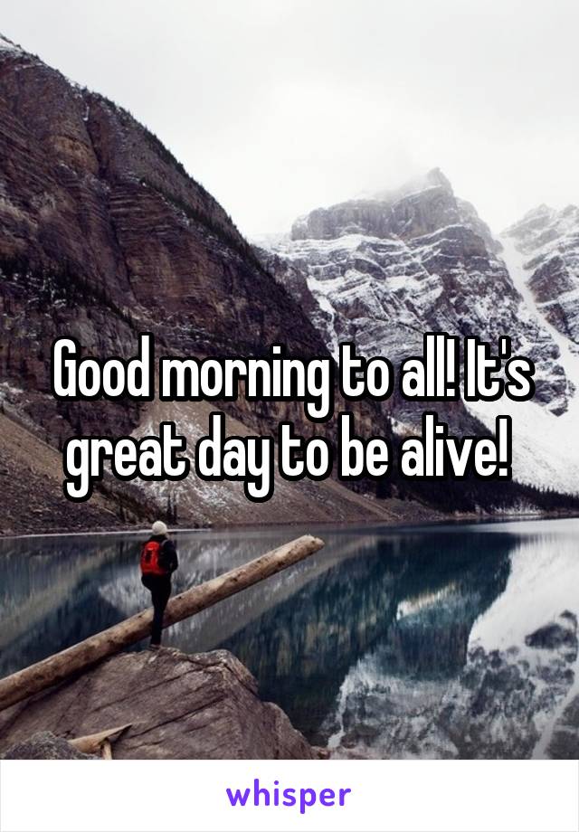 Good morning to all! It's great day to be alive! 