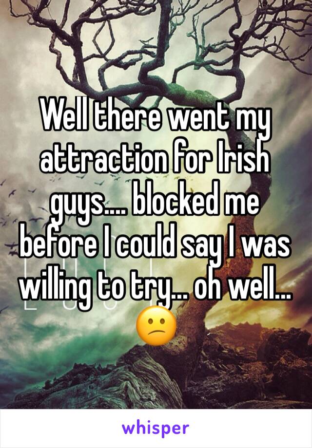 Well there went my attraction for Irish guys.... blocked me before I could say I was willing to try... oh well... 😕