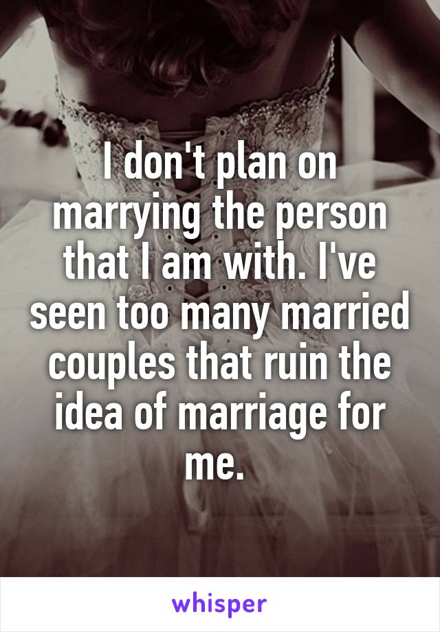 I don't plan on marrying the person that I am with. I've seen too many married couples that ruin the idea of marriage for me. 