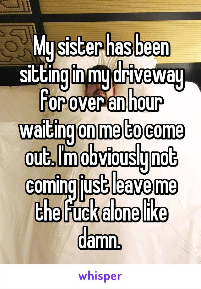 My sister has been sitting in my driveway for over an hour waiting on me to come out. I'm obviously not coming just leave me the fuck alone like damn. 