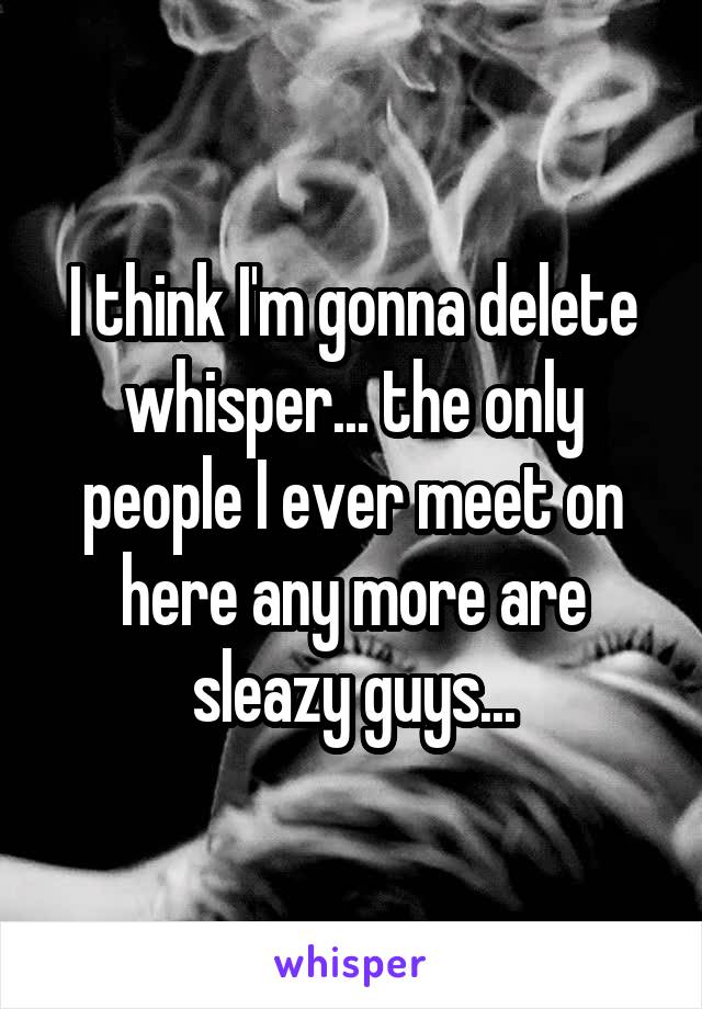 I think I'm gonna delete whisper... the only people I ever meet on here any more are sleazy guys...