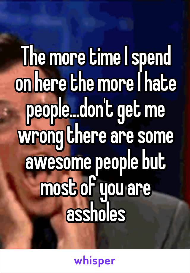 The more time I spend on here the more I hate people...don't get me wrong there are some awesome people but most of you are assholes