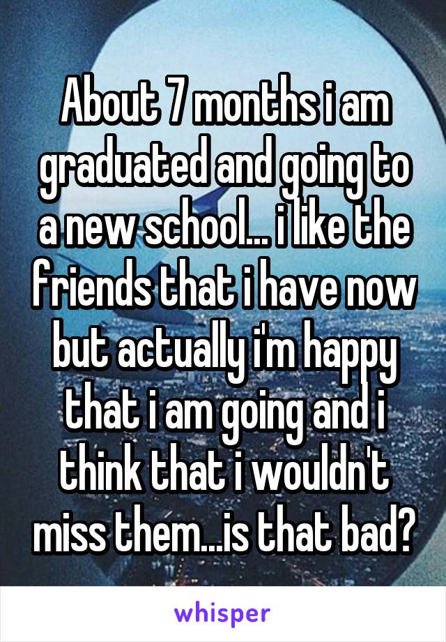About 7 months i am graduated and going to a new school... i like the friends that i have now but actually i'm happy that i am going and i think that i wouldn't miss them...is that bad?