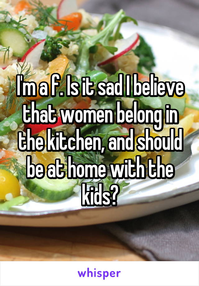 I'm a f. Is it sad I believe that women belong in the kitchen, and should be at home with the kids?