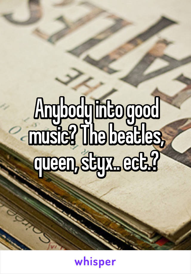 Anybody into good music? The beatles, queen, styx.. ect.?