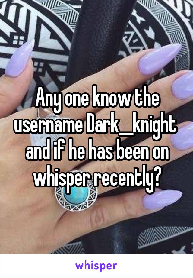 Any one know the username Dark__knight  and if he has been on whisper recently?