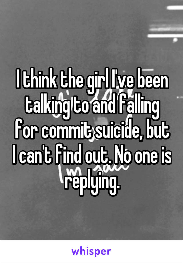I think the girl I've been talking to and falling for commit suicide, but I can't find out. No one is replying.