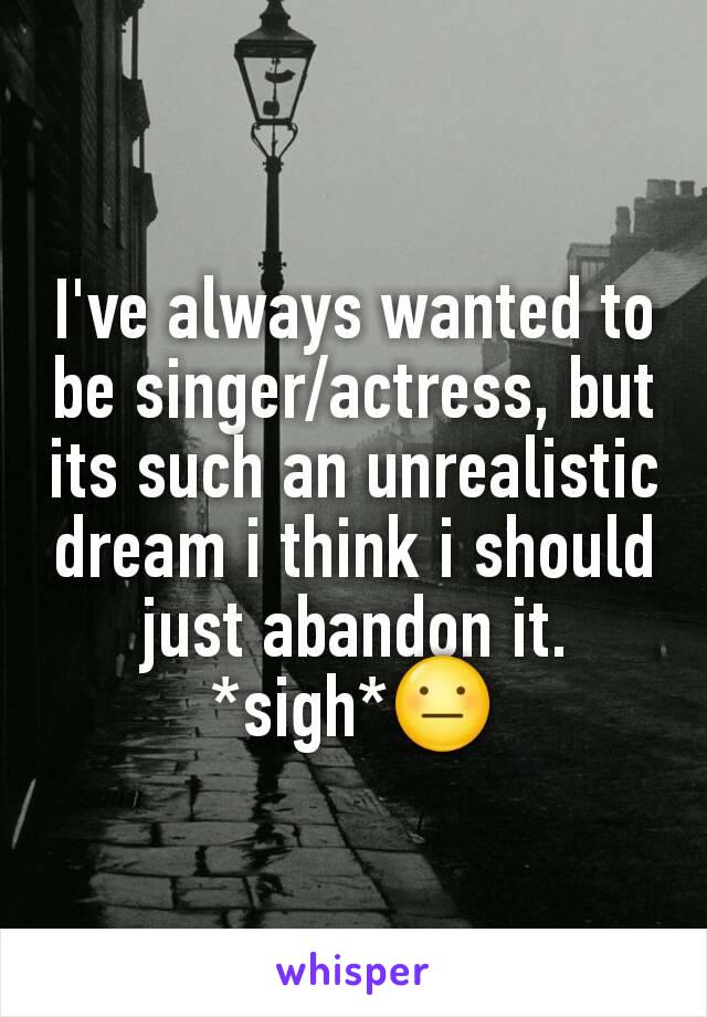 I've always wanted to be singer/actress, but its such an unrealistic dream i think i should just abandon it. *sigh*😐