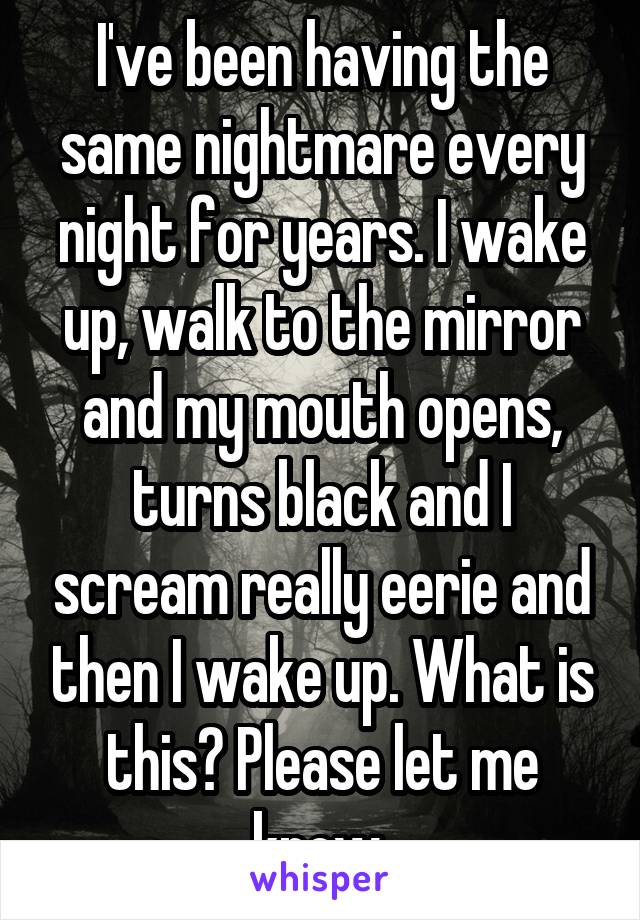 I've been having the same nightmare every night for years. I wake up, walk to the mirror and my mouth opens, turns black and I scream really eerie and then I wake up. What is this? Please let me know 