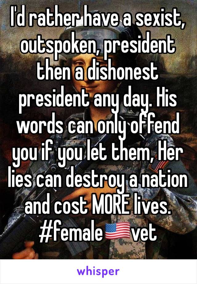 I'd rather have a sexist, outspoken, president then a dishonest president any day. His words can only offend you if you let them, Her lies can destroy a nation and cost MORE lives. 
#female🇺🇸vet

