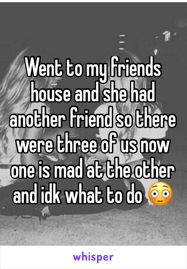 Went to my friends house and she had another friend so there were three of us now one is mad at the other and idk what to do 😳