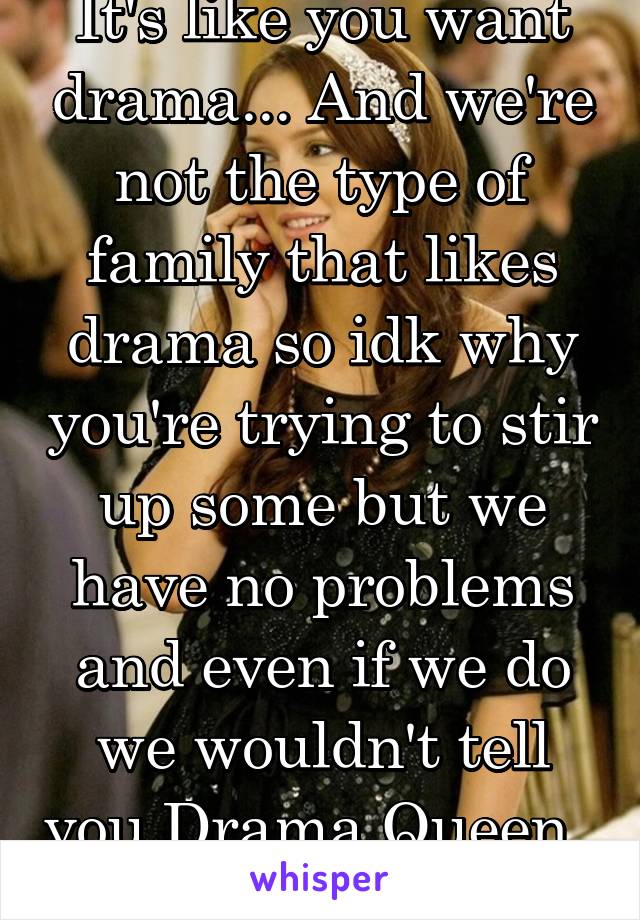 It's like you want drama... And we're not the type of family that likes drama so idk why you're trying to stir up some but we have no problems and even if we do we wouldn't tell you Drama Queen.. 