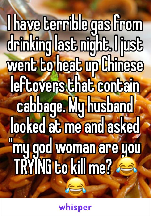 I have terrible gas from drinking last night. I just went to heat up Chinese leftovers that contain cabbage. My husband looked at me and asked "my god woman are you TRYING to kill me? 😂😂