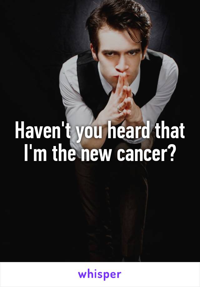 Haven't you heard that
I'm the new cancer?