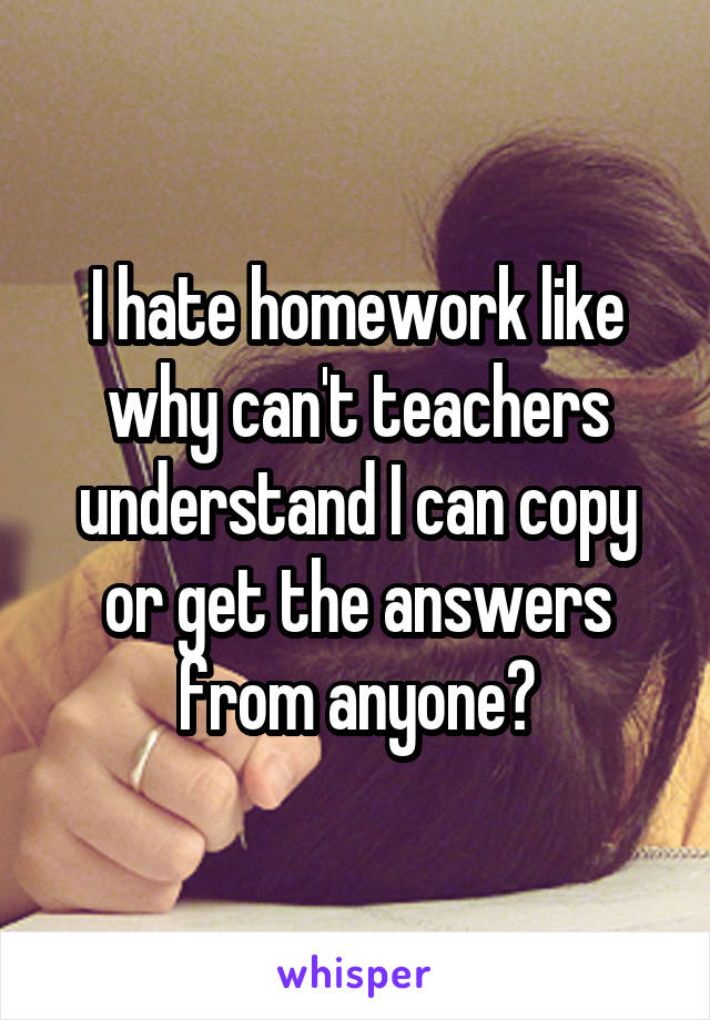 I hate homework like why can't teachers understand I can copy or get the answers from anyone?