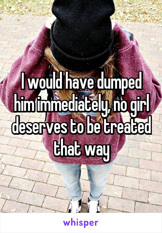 I would have dumped him immediately, no girl deserves to be treated that way
