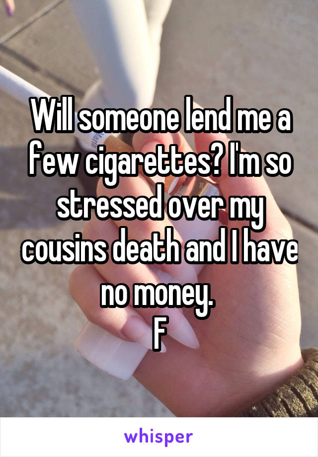 Will someone lend me a few cigarettes? I'm so stressed over my cousins death and I have no money. 
F