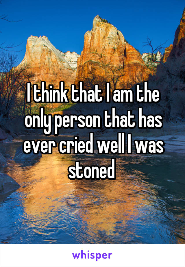 I think that I am the only person that has ever cried well I was stoned 