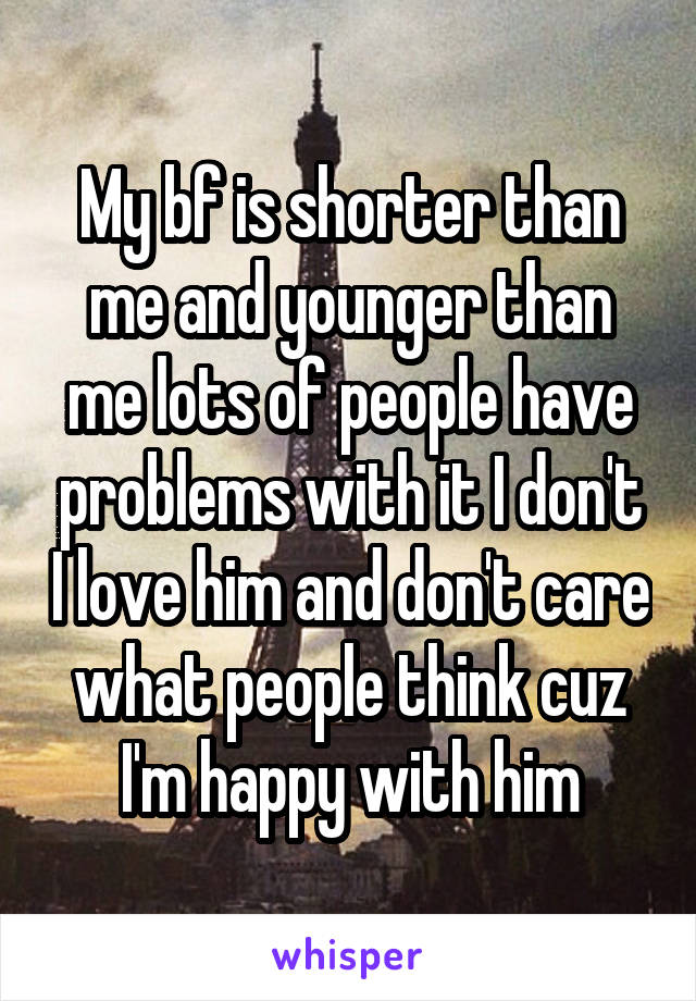 My bf is shorter than me and younger than me lots of people have problems with it I don't I love him and don't care what people think cuz I'm happy with him