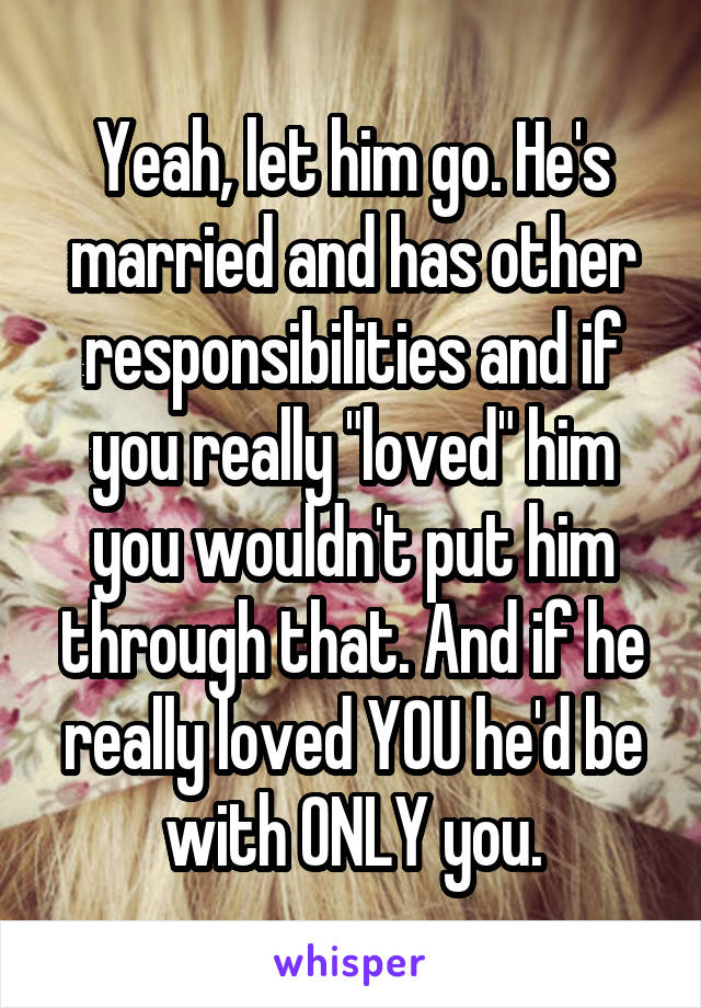 Yeah, let him go. He's married and has other responsibilities and if you really "loved" him you wouldn't put him through that. And if he really loved YOU he'd be with ONLY you.