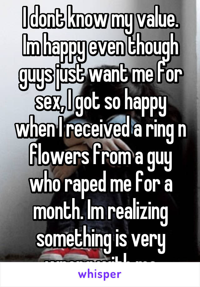 I dont know my value. Im happy even though guys just want me for sex, I got so happy when I received a ring n flowers from a guy who raped me for a month. Im realizing something is very wrong with me