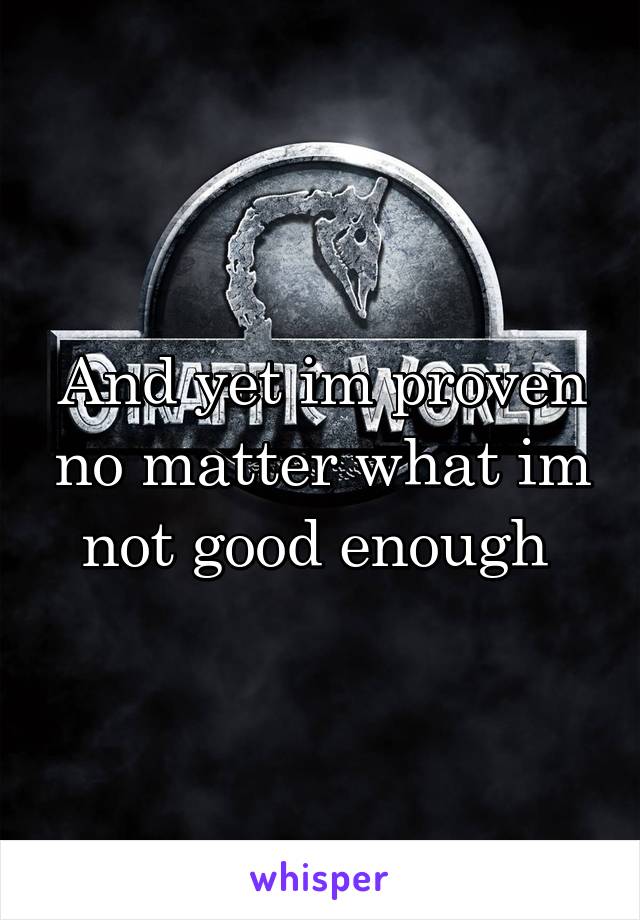 And yet im proven no matter what im not good enough 