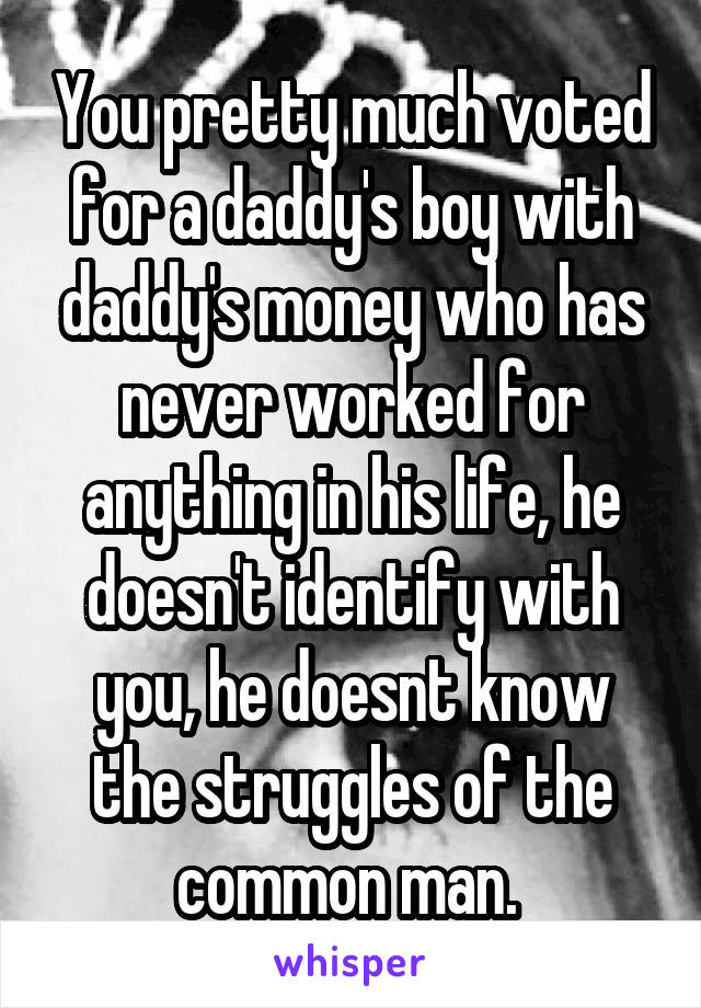 You pretty much voted for a daddy's boy with daddy's money who has never worked for anything in his life, he doesn't identify with you, he doesnt know the struggles of the common man. 