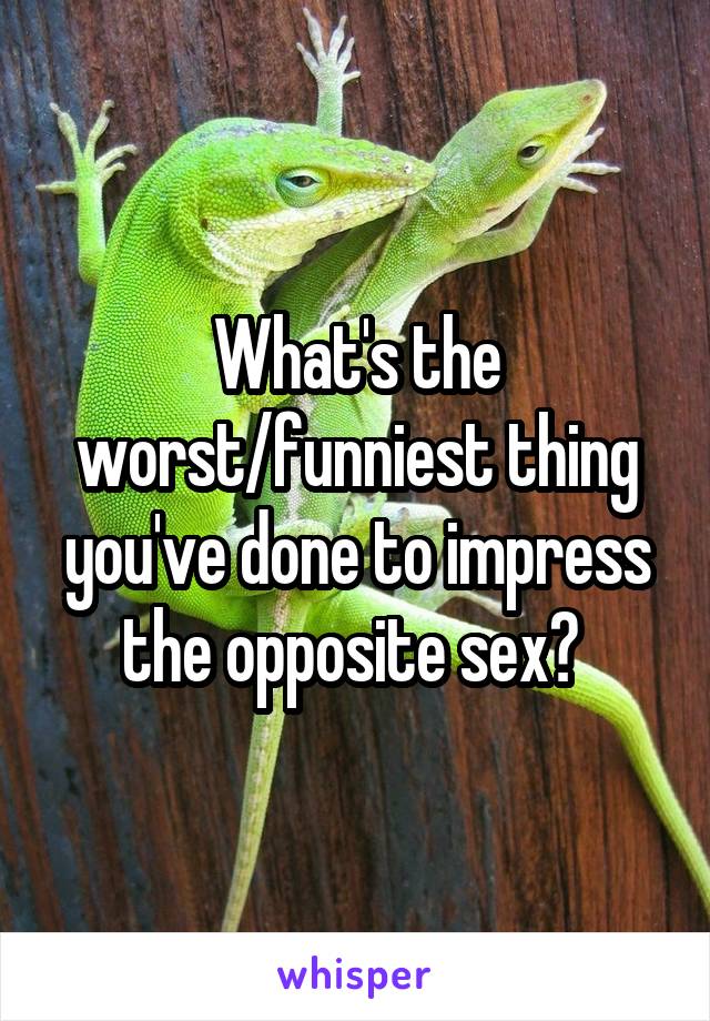 What's the worst/funniest thing you've done to impress the opposite sex? 