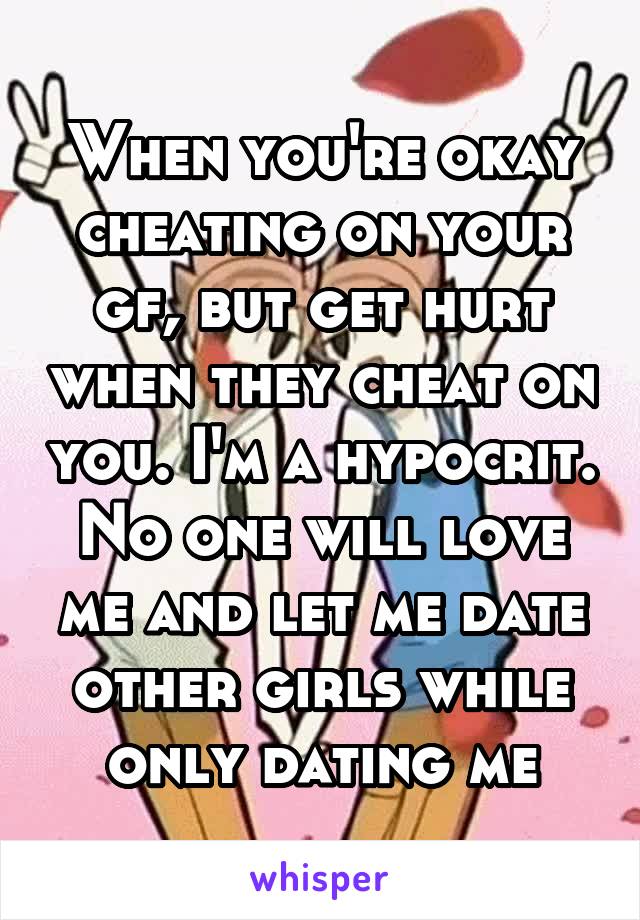 When you're okay cheating on your gf, but get hurt when they cheat on you. I'm a hypocrit. No one will love me and let me date other girls while only dating me
