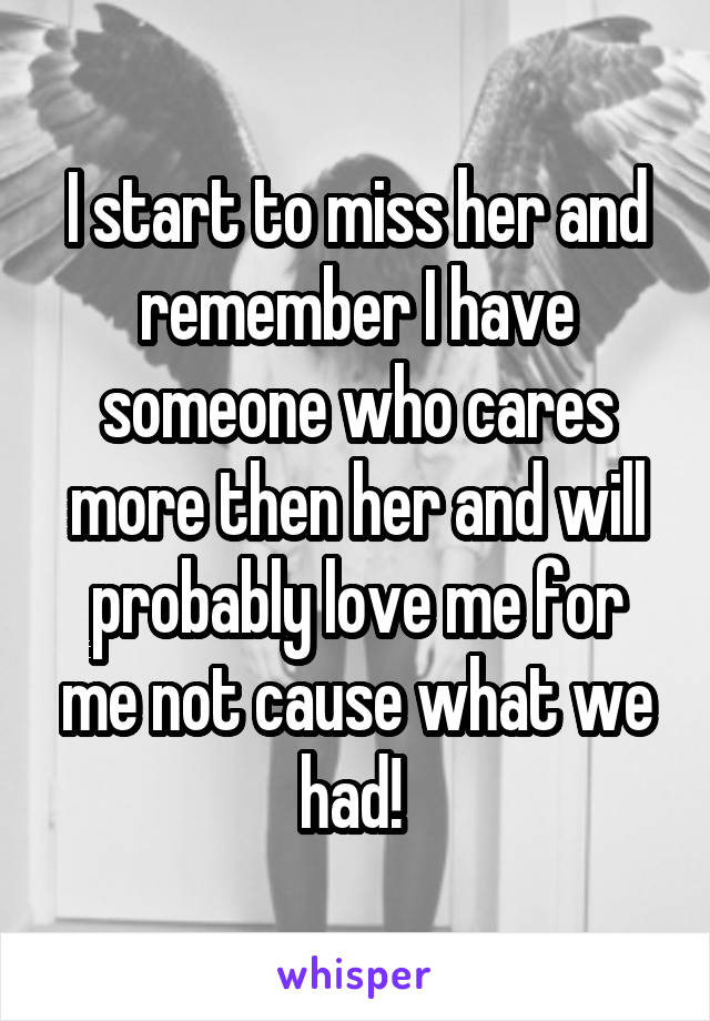 I start to miss her and remember I have someone who cares more then her and will probably love me for me not cause what we had! 